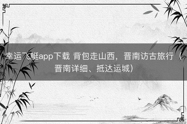 幸运飞艇app下载 背包走山西，晋南访古旅行（晋南详细、抵达运城）