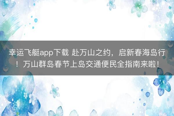 幸运飞艇app下载 赴万山之约,启新春海岛行!万山群岛春节上岛交通便民全指南来啦!