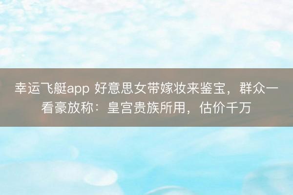 幸运飞艇app 好意思女带嫁妆来鉴宝，群众一看豪放称：皇宫贵族所用，估价千万