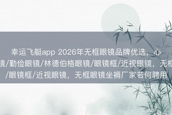 幸运飞艇app 2026年无框眼镜品牌优选,心仪生存新伙伴,无框眼镜/勤俭眼镜/林德伯格眼镜/眼镜框/近视眼镜,无框眼镜坐褥厂家若何聘用