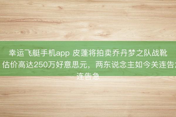 幸运飞艇手机app 皮蓬将拍卖乔丹梦之队战靴，估价高达250万好意思元，两东说念主如今关连告急