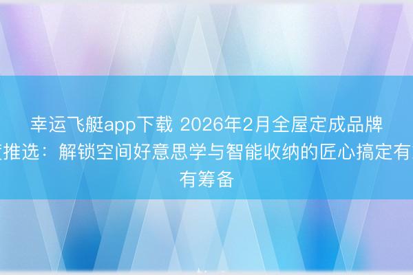 幸运飞艇app下载 2026年2月全屋定成品牌深度推选：解锁空间好意思学与智能收纳的匠心搞定有筹备