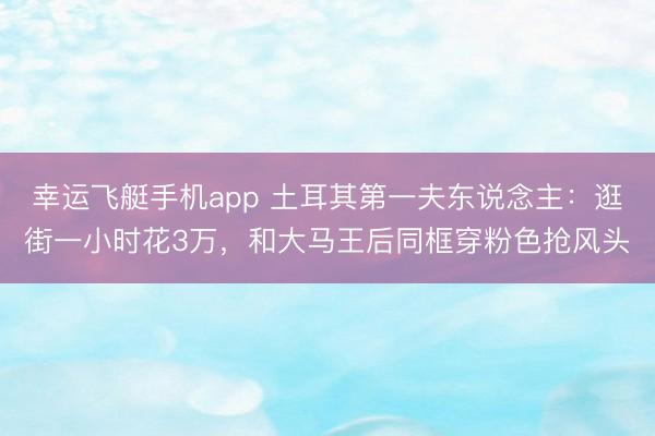 幸运飞艇手机app 土耳其第一夫东说念主：逛街一小时花3万，和大马王后同框穿粉色抢风头
