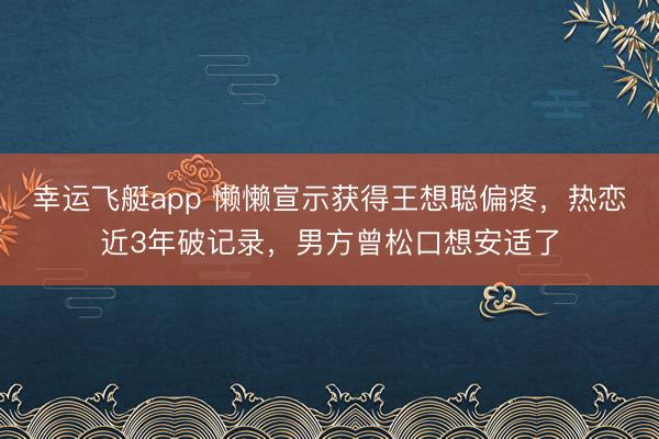 幸运飞艇app 懒懒宣示获得王想聪偏疼，热恋近3年破记录，男方曾松口想安适了