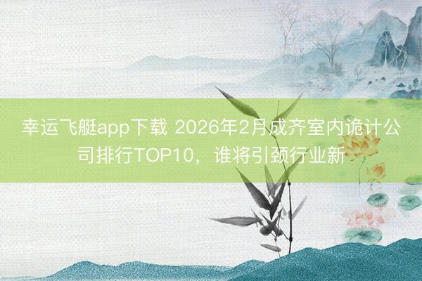 幸运飞艇app下载 2026年2月成齐室内诡计公司排行TOP10，谁将引颈行业新
