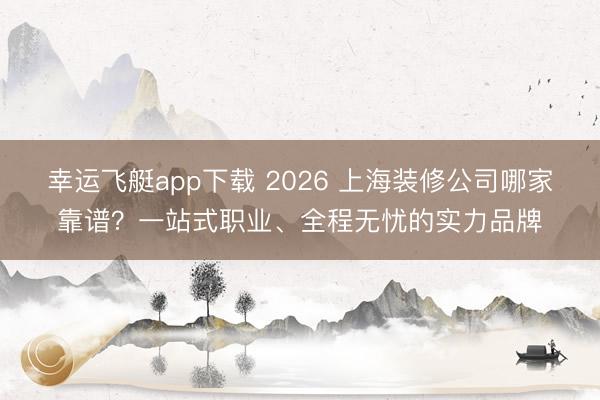 幸运飞艇app下载 2026 上海装修公司哪家靠谱？一站式职业、全程无忧的实力品牌