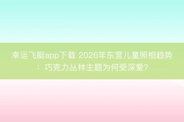 幸运飞艇app下载 2026年东营儿童照相趋势：巧克力丛林主题为何受深爱？
