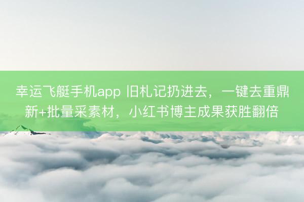 幸运飞艇手机app 旧札记扔进去，一键去重鼎新+批量采素材，小红书博主成果获胜翻倍