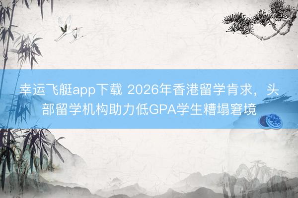 幸运飞艇app下载 2026年香港留学肯求，头部留学机构助力低GPA学生糟塌窘境