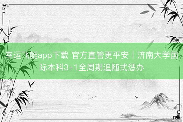 幸运飞艇app下载 官方直管更平安｜济南大学国际本科3+1全周期追随式惩办
