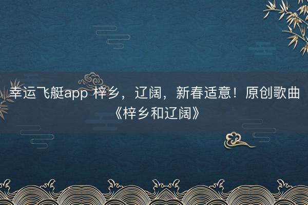 幸运飞艇app 梓乡，辽阔，新春适意！原创歌曲《梓乡和辽阔》