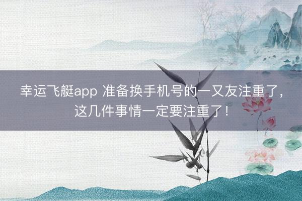 幸运飞艇app 准备换手机号的一又友注重了,这几件事情一定要注重了!