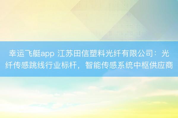 幸运飞艇app 江苏田信塑料光纤有限公司:光纤传感跳线行业标杆,智能传感系统中枢供应商
