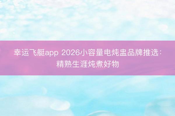 幸运飞艇app 2026小容量电炖盅品牌推选：精熟生涯炖煮好物