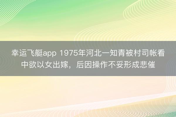 幸运飞艇app 1975年河北一知青被村司帐看中欲以女出嫁,后因操作不妥形成悲催