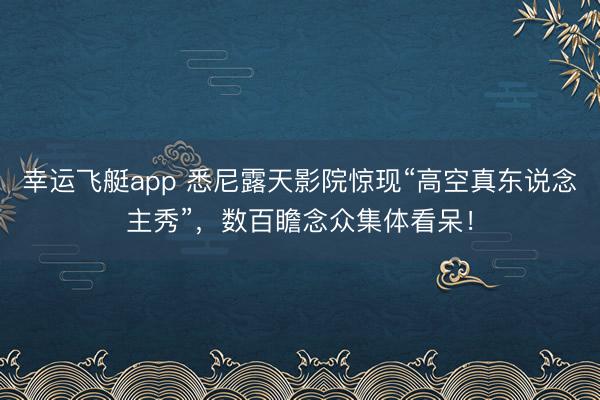 幸运飞艇app 悉尼露天影院惊现“高空真东说念主秀”，数百瞻念众集体看呆！