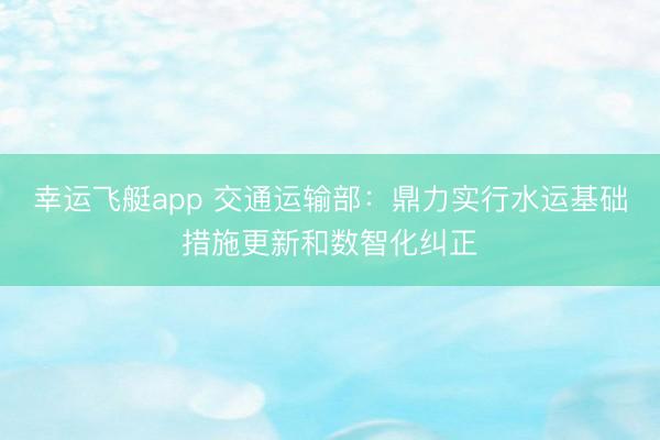 幸运飞艇app 交通运输部:鼎力实行水运基础措施更新和数智化纠正