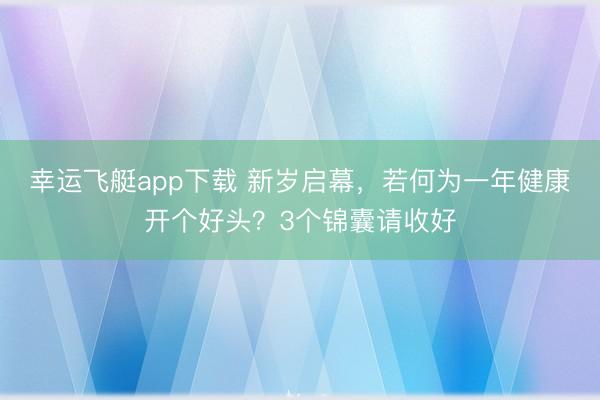 幸运飞艇app下载 新岁启幕，若何为一年健康开个好头？3个锦囊请收好