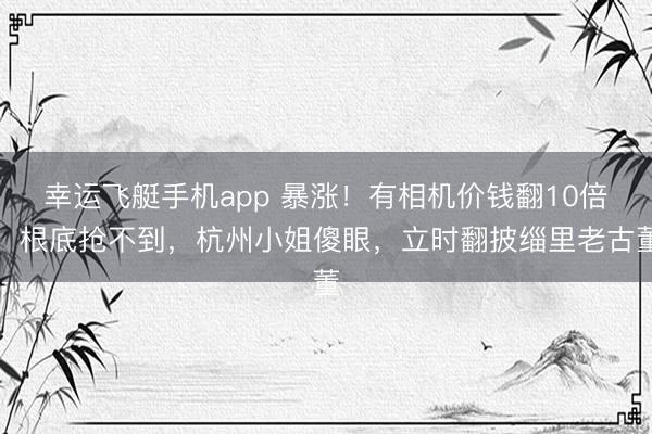 幸运飞艇手机app 暴涨！有相机价钱翻10倍，根底抢不到，杭州小姐傻眼，立时翻披缁里老古董