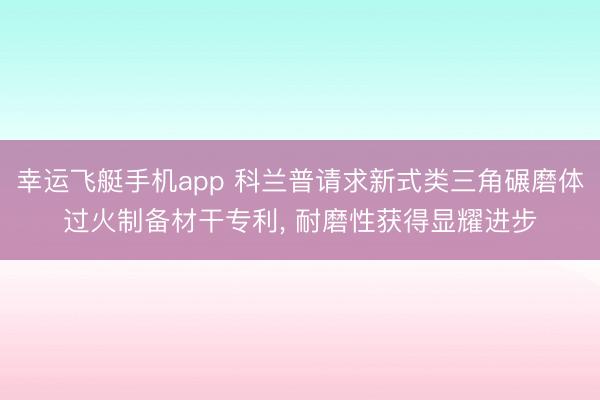 幸运飞艇手机app 科兰普请求新式类三角碾磨体过火制备材干专利， 耐磨性获得显耀进步