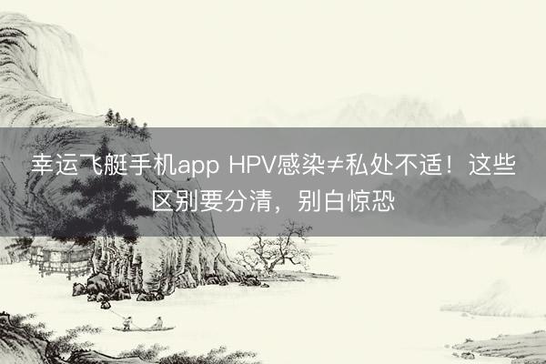 幸运飞艇手机app HPV感染≠私处不适！这些区别要分清，别白惊恐