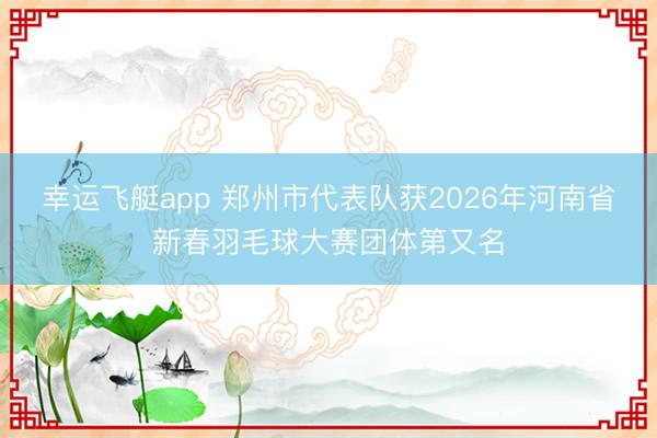 幸运飞艇app 郑州市代表队获2026年河南省新春羽毛球大赛团体第又名