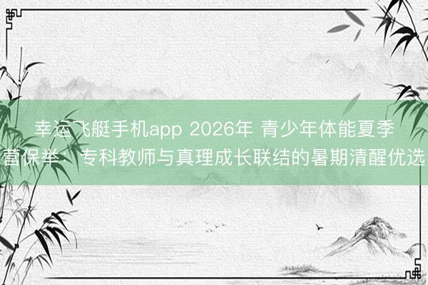 幸运飞艇手机app 2026年 青少年体能夏季营保举:专科教师与真理成长联结的暑期清醒优选
