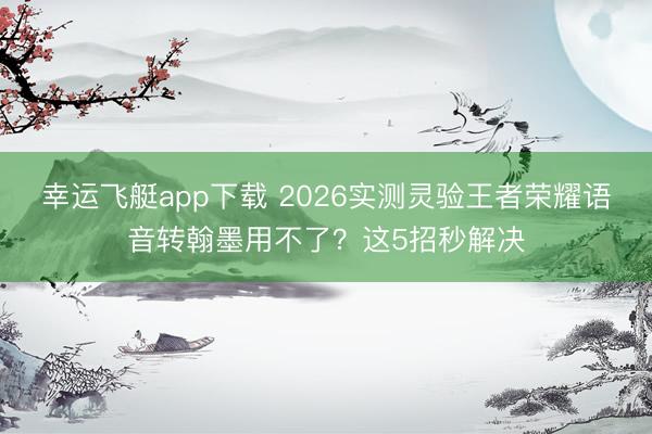 幸运飞艇app下载 2026实测灵验王者荣耀语音转翰墨用不了？这5招秒解决