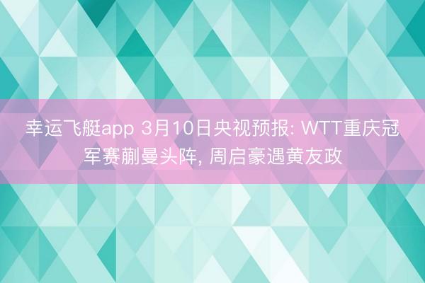幸运飞艇app 3月10日央视预报: WTT重庆冠军赛蒯曼头阵， 周启豪遇黄友政